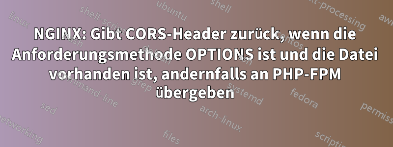 NGINX: Gibt CORS-Header zurück, wenn die Anforderungsmethode OPTIONS ist und die Datei vorhanden ist, andernfalls an PHP-FPM übergeben