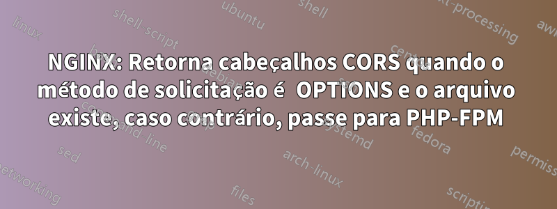 NGINX: Retorna cabeçalhos CORS quando o método de solicitação é OPTIONS e o arquivo existe, caso contrário, passe para PHP-FPM