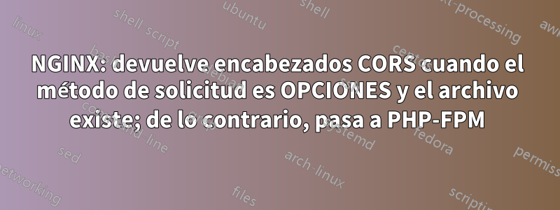 NGINX: devuelve encabezados CORS cuando el método de solicitud es OPCIONES y el archivo existe; de ​​lo contrario, pasa a PHP-FPM