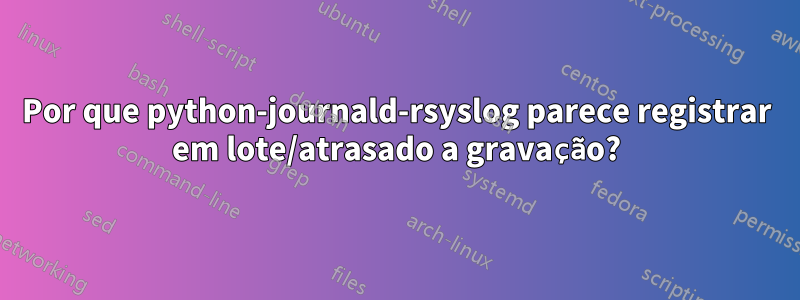 Por que python-journald-rsyslog parece registrar em lote/atrasado a gravação?