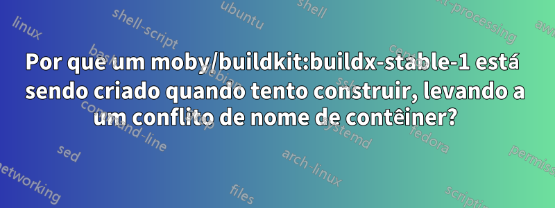 Por que um moby/buildkit:buildx-stable-1 está sendo criado quando tento construir, levando a um conflito de nome de contêiner?
