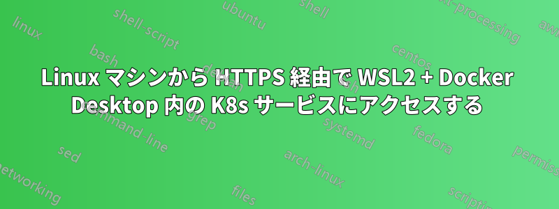 Linux マシンから HTTPS 経由で WSL2 + Docker Desktop 内の K8s サービスにアクセスする