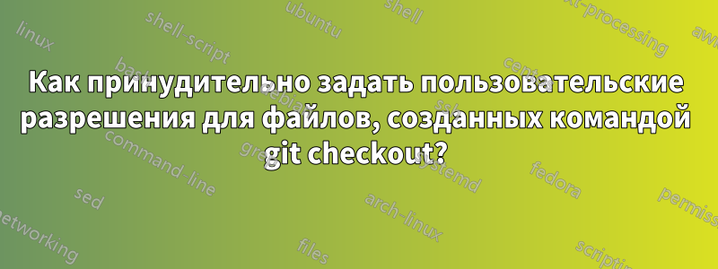 Как принудительно задать пользовательские разрешения для файлов, созданных командой git checkout?