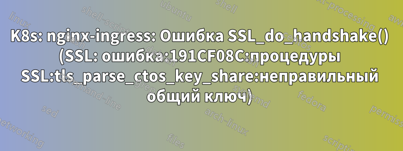 K8s: nginx-ingress: Ошибка SSL_do_handshake() (SSL: ошибка:191CF08C:процедуры SSL:tls_parse_ctos_key_share:неправильный общий ключ)
