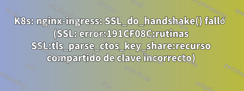 K8s: nginx-ingress: SSL_do_handshake() falló (SSL: error:191CF08C:rutinas SSL:tls_parse_ctos_key_share:recurso compartido de clave incorrecto)