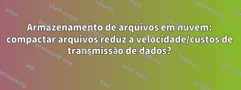 Armazenamento de arquivos em nuvem: compactar arquivos reduz a velocidade/custos de transmissão de dados?