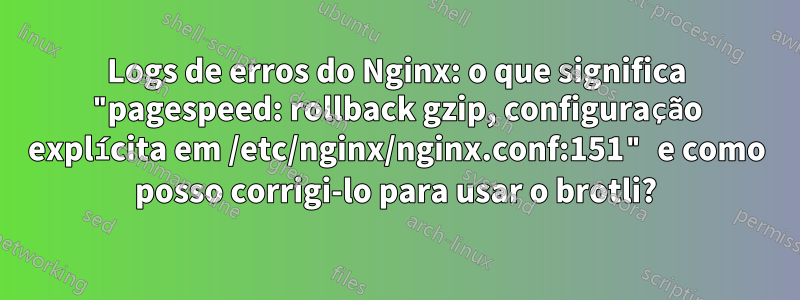 Logs de erros do Nginx: o que significa "pagespeed: rollback gzip, configuração explícita em /etc/nginx/nginx.conf:151" e como posso corrigi-lo para usar o brotli?