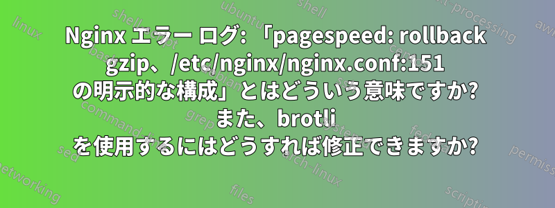 Nginx エラー ログ: 「pagespeed: rollback gzip、/etc/nginx/nginx.conf:151 の明示的な構成」とはどういう意味ですか? また、brotli を使用するにはどうすれば修正できますか?
