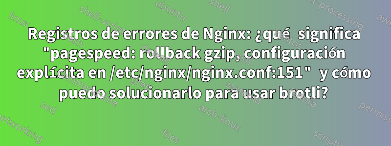 Registros de errores de Nginx: ¿qué significa "pagespeed: rollback gzip, configuración explícita en /etc/nginx/nginx.conf:151" y cómo puedo solucionarlo para usar brotli?