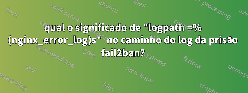 qual o significado de "logpath =% (nginx_error_log)s" no caminho do log da prisão fail2ban?