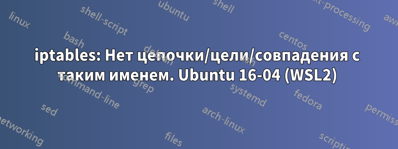 iptables: Нет цепочки/цели/совпадения с таким именем. Ubuntu 16-04 (WSL2)