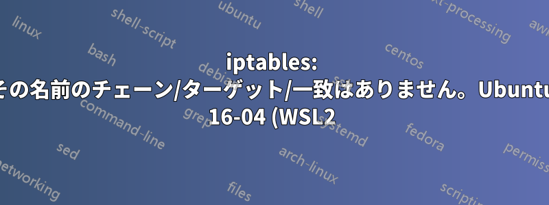 iptables: その名前のチェーン/ターゲット/一致はありません。Ubuntu 16-04 (WSL2)