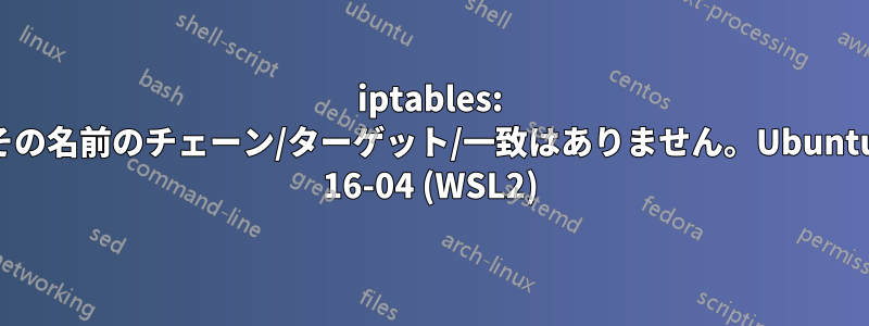 iptables: その名前のチェーン/ターゲット/一致はありません。Ubuntu 16-04 (WSL2)