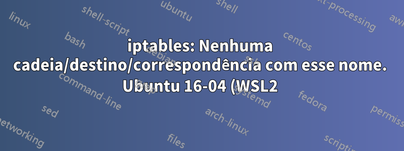iptables: Nenhuma cadeia/destino/correspondência com esse nome. Ubuntu 16-04 (WSL2)