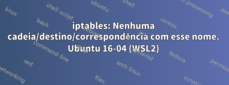 iptables: Nenhuma cadeia/destino/correspondência com esse nome. Ubuntu 16-04 (WSL2)