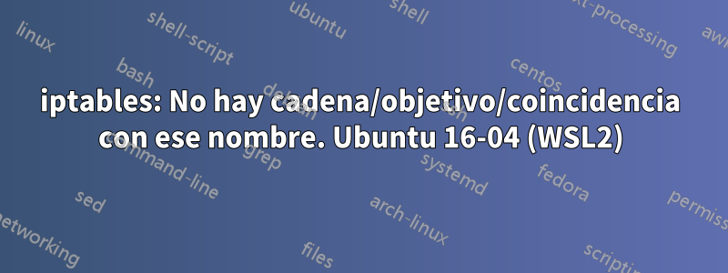 iptables: No hay cadena/objetivo/coincidencia con ese nombre. Ubuntu 16-04 (WSL2)