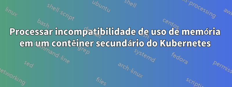 Processar incompatibilidade de uso de memória em um contêiner secundário do Kubernetes