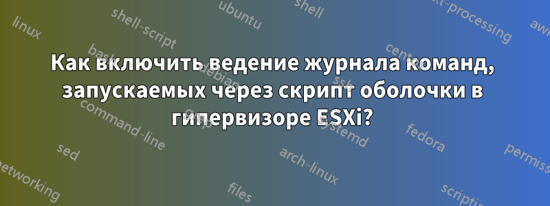 Как включить ведение журнала команд, запускаемых через скрипт оболочки в гипервизоре ESXi?