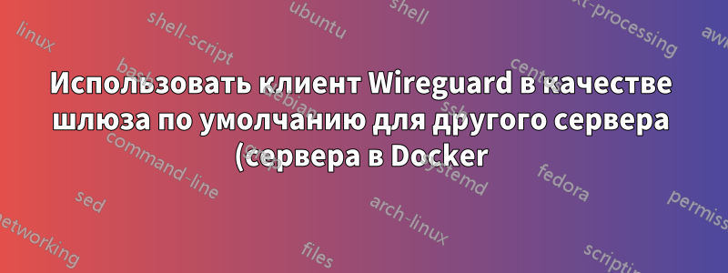 Использовать клиент Wireguard в качестве шлюза по умолчанию для другого сервера (сервера в Docker)