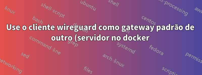 Use o cliente wireguard como gateway padrão de outro (servidor no docker)