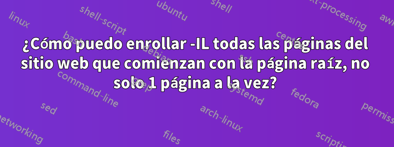 ¿Cómo puedo enrollar -IL todas las páginas del sitio web que comienzan con la página raíz, no solo 1 página a la vez?