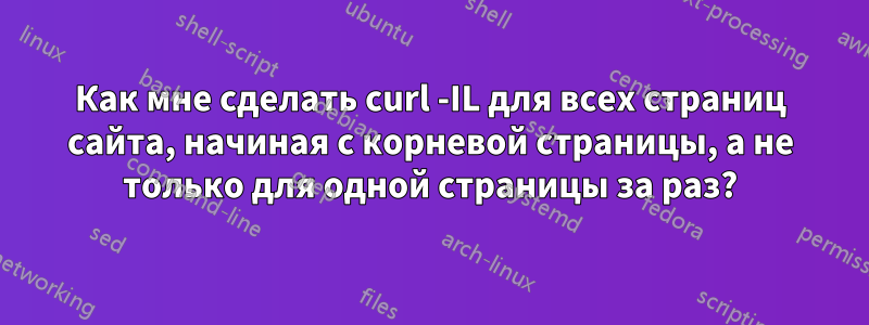 Как мне сделать curl -IL для всех страниц сайта, начиная с корневой страницы, а не только для одной страницы за раз?