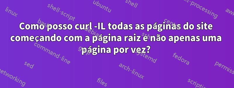 Como posso curl -IL todas as páginas do site começando com a página raiz e não apenas uma página por vez?