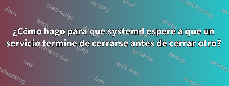 ¿Cómo hago para que systemd espere a que un servicio termine de cerrarse antes de cerrar otro?