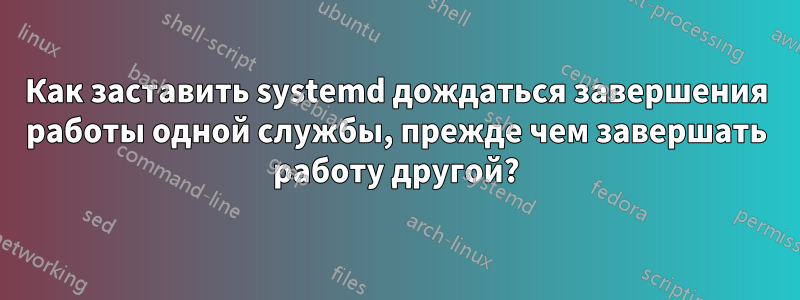 Как заставить systemd дождаться завершения работы одной службы, прежде чем завершать работу другой?