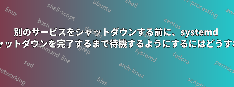 別のサービスをシャットダウンする前に、systemd がサービスのシャットダウンを完了するまで待機するようにするにはどうすればよいですか?