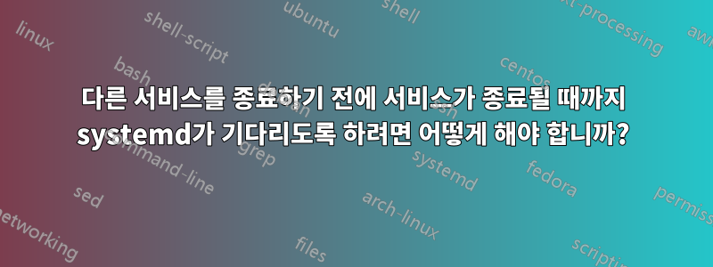 다른 서비스를 종료하기 전에 서비스가 종료될 때까지 systemd가 기다리도록 하려면 어떻게 해야 합니까?