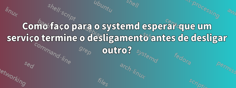 Como faço para o systemd esperar que um serviço termine o desligamento antes de desligar outro?