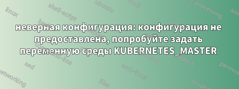 неверная конфигурация: конфигурация не предоставлена, попробуйте задать переменную среды KUBERNETES_MASTER