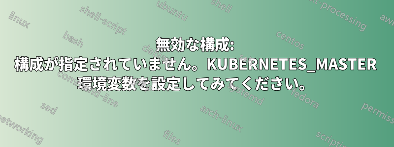 無効な構成: 構成が指定されていません。KUBERNETES_MASTER 環境変数を設定してみてください。