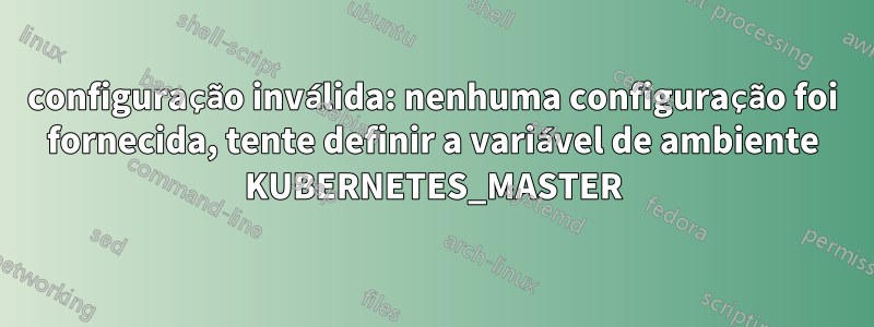 configuração inválida: nenhuma configuração foi fornecida, tente definir a variável de ambiente KUBERNETES_MASTER