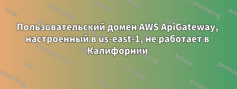 Пользовательский домен AWS ApiGateway, настроенный в us-east-1, не работает в Калифорнии