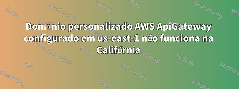 Domínio personalizado AWS ApiGateway configurado em us-east-1 não funciona na Califórnia