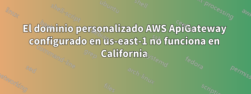 El dominio personalizado AWS ApiGateway configurado en us-east-1 no funciona en California