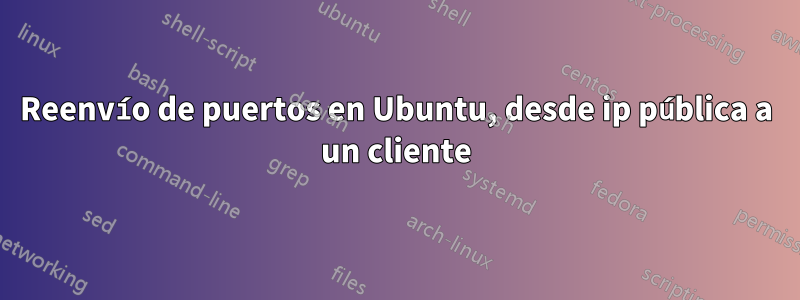 Reenvío de puertos en Ubuntu, desde ip pública a un cliente