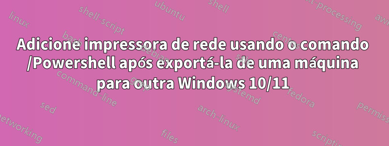 Adicione impressora de rede usando o comando /Powershell após exportá-la de uma máquina para outra Windows 10/11