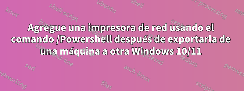 Agregue una impresora de red usando el comando /Powershell después de exportarla de una máquina a otra Windows 10/11