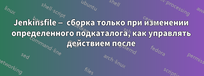 Jenkinsfile — сборка только при изменении определенного подкаталога, как управлять действием после