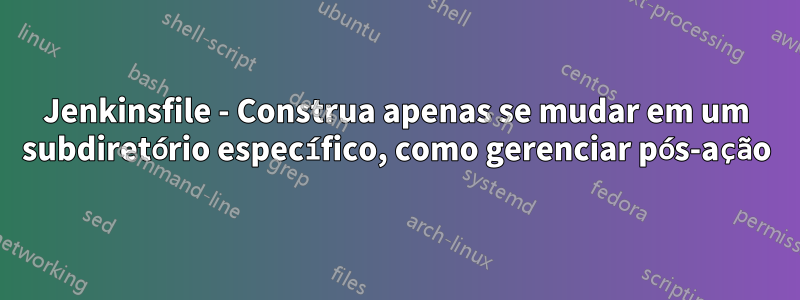 Jenkinsfile - Construa apenas se mudar em um subdiretório específico, como gerenciar pós-ação