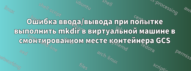 Ошибка ввода/вывода при попытке выполнить mkdir в виртуальной машине в смонтированном месте контейнера GCS