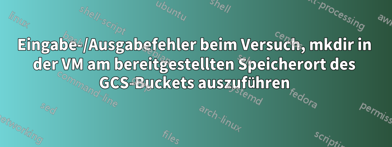 Eingabe-/Ausgabefehler beim Versuch, mkdir in der VM am bereitgestellten Speicherort des GCS-Buckets auszuführen