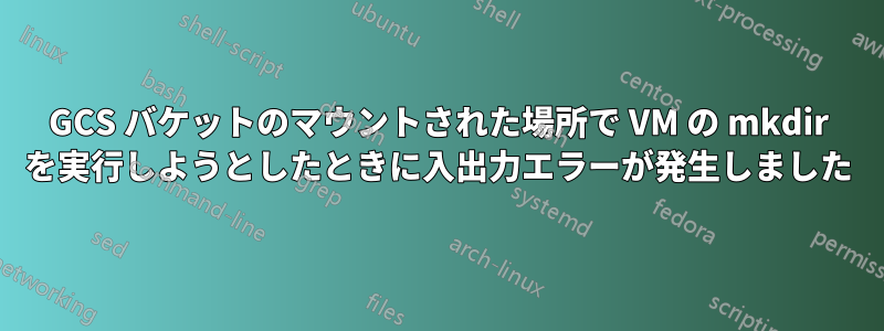 GCS バケットのマウントされた場所で VM の mkdir を実行しようとしたときに入出力エラーが発生しました