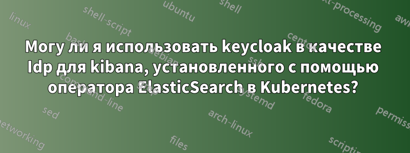 Могу ли я использовать keycloak в качестве Idp для kibana, установленного с помощью оператора ElasticSearch в Kubernetes?