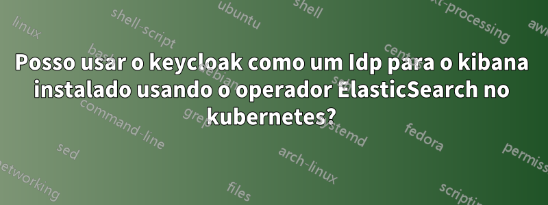 Posso usar o keycloak como um Idp para o kibana instalado usando o operador ElasticSearch no kubernetes?