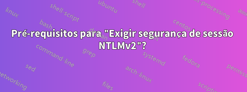 Pré-requisitos para "Exigir segurança de sessão NTLMv2"?