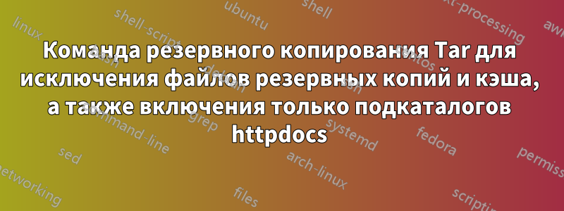 Команда резервного копирования Tar для исключения файлов резервных копий и кэша, а также включения только подкаталогов httpdocs